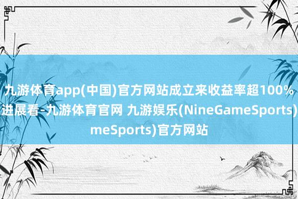 九游体育app(中国)官方网站成立来收益率超100%；从本年进展看-九游体育官网 九游娱乐(NineGameSports)官方网站