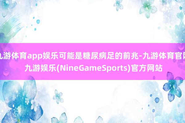 九游体育app娱乐可能是糖尿病足的前兆-九游体育官网 九游娱乐(NineGameSports)官方网站