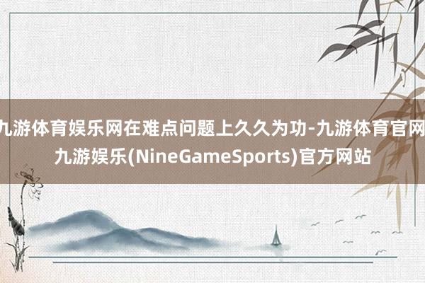 九游体育娱乐网　　在难点问题上久久为功-九游体育官网 九游娱乐(NineGameSports)官方网站