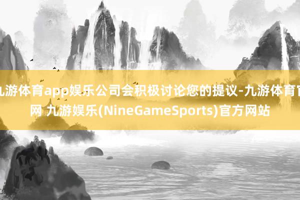 九游体育app娱乐公司会积极讨论您的提议-九游体育官网 九游娱乐(NineGameSports)官方网站