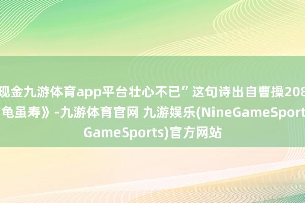 现金九游体育app平台壮心不已”这句诗出自曹操208年所作的《龟虽寿》-九游体育官网 九游娱乐(NineGameSports)官方网站