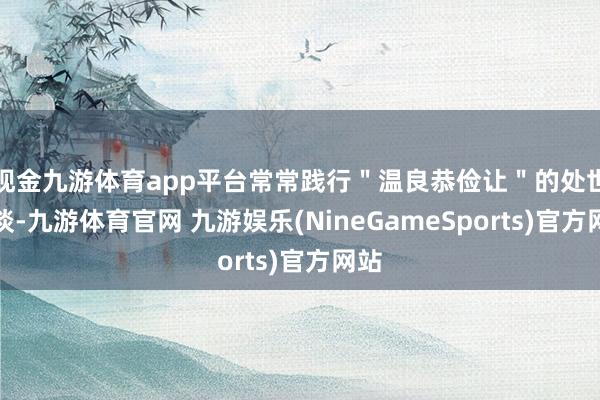 现金九游体育app平台常常践行＂温良恭俭让＂的处世之谈-九游体育官网 九游娱乐(NineGameSports)官方网站