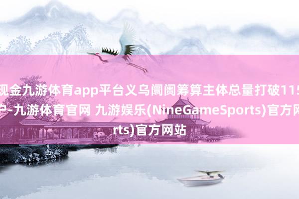 现金九游体育app平台义乌阛阓筹算主体总量打破115万户-九游体育官网 九游娱乐(NineGameSports)官方网站