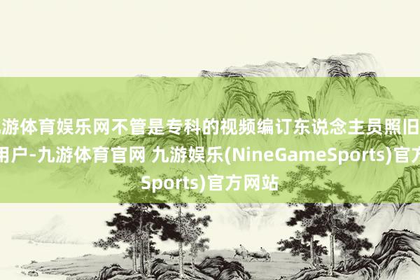九游体育娱乐网不管是专科的视频编订东说念主员照旧普通的用户-九游体育官网 九游娱乐(NineGameSports)官方网站