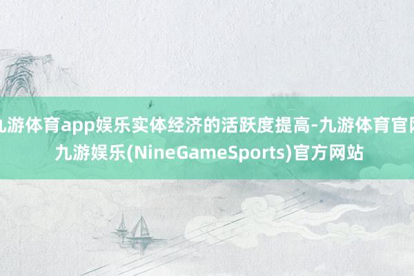 九游体育app娱乐实体经济的活跃度提高-九游体育官网 九游娱乐(NineGameSports)官方网站