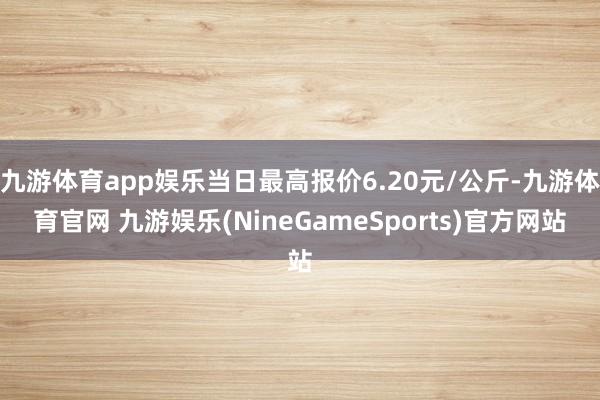 九游体育app娱乐当日最高报价6.20元/公斤-九游体育官网 九游娱乐(NineGameSports)官方网站