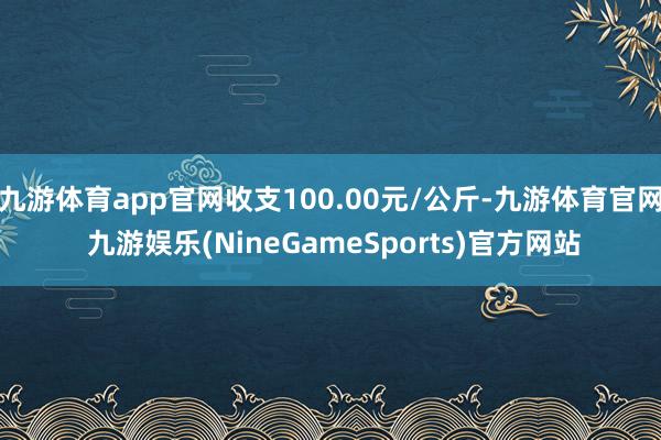 九游体育app官网收支100.00元/公斤-九游体育官网 九游娱乐(NineGameSports)官方网站