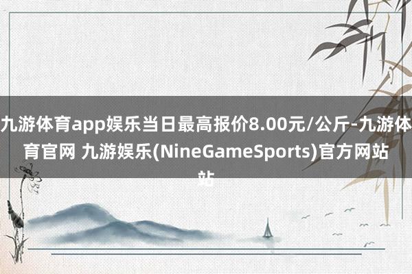 九游体育app娱乐当日最高报价8.00元/公斤-九游体育官网 九游娱乐(NineGameSports)官方网站