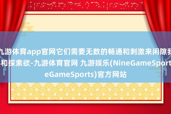 九游体育app官网它们需要无数的畅通和刺激来闲隙我方的风趣心和探索欲-九游体育官网 九游娱乐(NineGameSports)官方网站