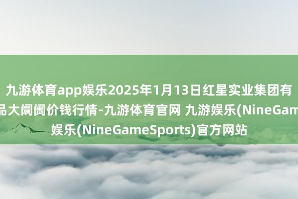 九游体育app娱乐2025年1月13日红星实业集团有限公司红星农副居品大阛阓价钱行情-九游体育官网 九游娱乐(NineGameSports)官方网站