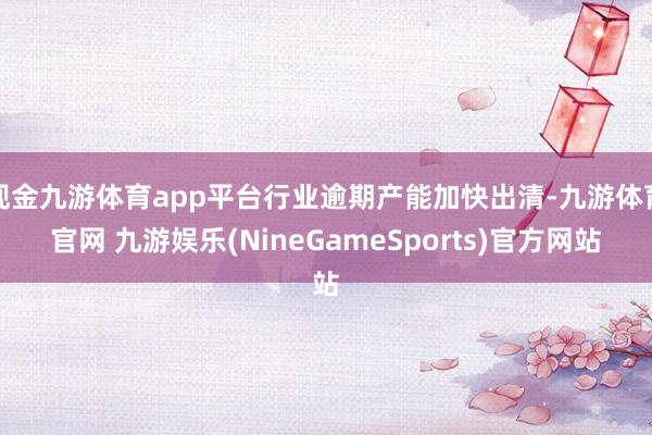 现金九游体育app平台行业逾期产能加快出清-九游体育官网 九游娱乐(NineGameSports)官方网站