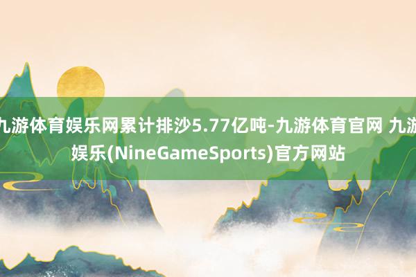 九游体育娱乐网累计排沙5.77亿吨-九游体育官网 九游娱乐(NineGameSports)官方网站
