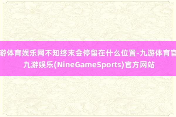 九游体育娱乐网不知终末会停留在什么位置-九游体育官网 九游娱乐(NineGameSports)官方网站
