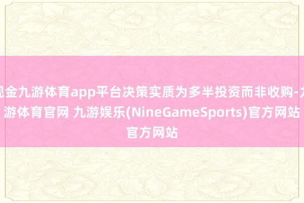 现金九游体育app平台决策实质为多半投资而非收购-九游体育官网 九游娱乐(NineGameSports)官方网站