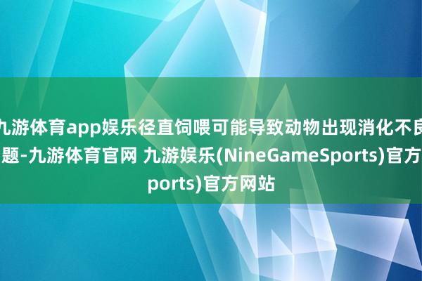 九游体育app娱乐径直饲喂可能导致动物出现消化不良的问题-九游体育官网 九游娱乐(NineGameSports)官方网站