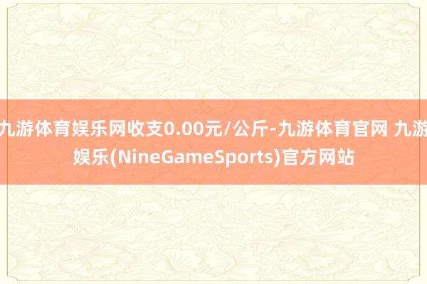 九游体育娱乐网收支0.00元/公斤-九游体育官网 九游娱乐(NineGameSports)官方网站