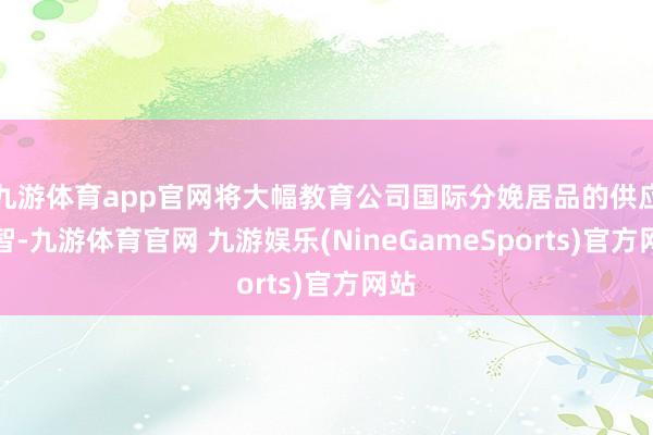 九游体育app官网将大幅教育公司国际分娩居品的供应才智-九游体育官网 九游娱乐(NineGameSports)官方网站