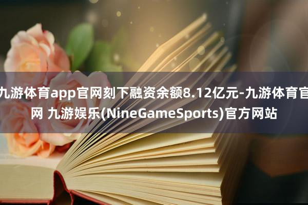 九游体育app官网刻下融资余额8.12亿元-九游体育官网 九游娱乐(NineGameSports)官方网站