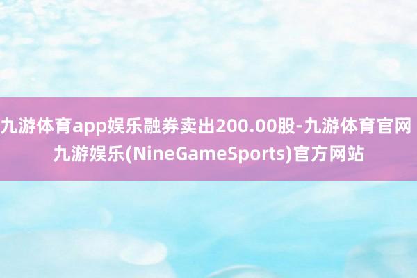 九游体育app娱乐融券卖出200.00股-九游体育官网 九游娱乐(NineGameSports)官方网站