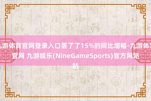 九游体育官网登录入口罢了了15%的同比增幅-九游体育官网 九游娱乐(NineGameSports)官方网站