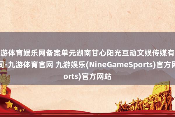九游体育娱乐网备案单元湖南甘心阳光互动文娱传媒有限公司-九游体育官网 九游娱乐(NineGameSports)官方网站