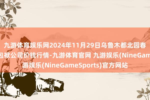 九游体育娱乐网2024年11月29日乌鲁木都北园春果业计较处置有限包袱公司价钱行情-九游体育官网 九游娱乐(NineGameSports)官方网站