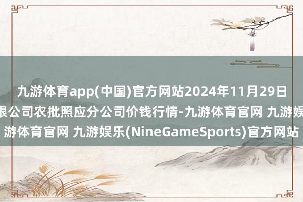 九游体育app(中国)官方网站2024年11月29日义乌市商场发展集团有限公司农批照应分公司价钱行情-九游体育官网 九游娱乐(NineGameSports)官方网站