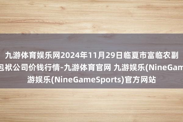 九游体育娱乐网2024年11月29日临夏市富临农副居品批发市集有限包袱公司价钱行情-九游体育官网 九游娱乐(NineGameSports)官方网站
