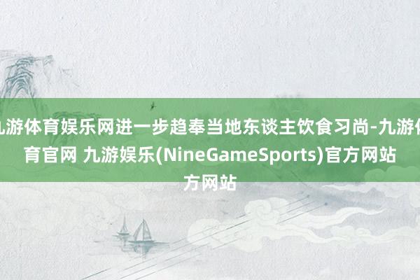 九游体育娱乐网进一步趋奉当地东谈主饮食习尚-九游体育官网 九游娱乐(NineGameSports)官方网站