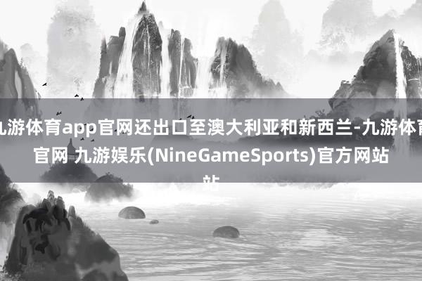 九游体育app官网还出口至澳大利亚和新西兰-九游体育官网 九游娱乐(NineGameSports)官方网站
