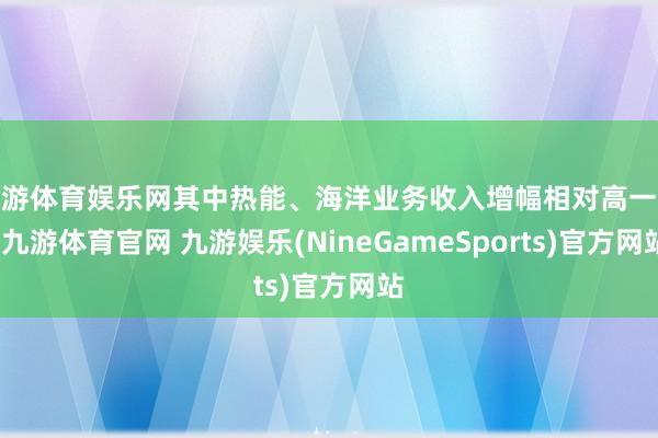 九游体育娱乐网其中热能、海洋业务收入增幅相对高一些-九游体育官网 九游娱乐(NineGameSports)官方网站