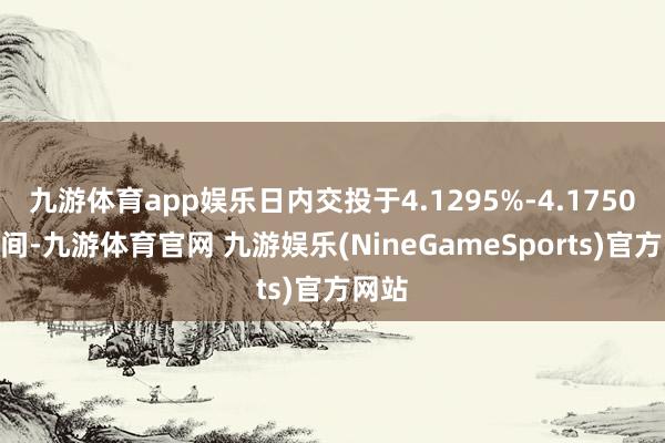 九游体育app娱乐日内交投于4.1295%-4.1750%区间-九游体育官网 九游娱乐(NineGameSports)官方网站
