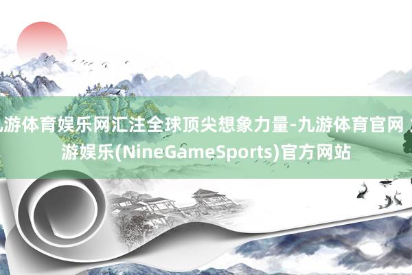九游体育娱乐网汇注全球顶尖想象力量-九游体育官网 九游娱乐(NineGameSports)官方网站