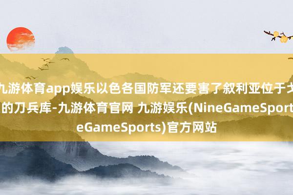 九游体育app娱乐以色各国防军还要害了叙利亚位于戈兰高地地区的刀兵库-九游体育官网 九游娱乐(NineGameSports)官方网站