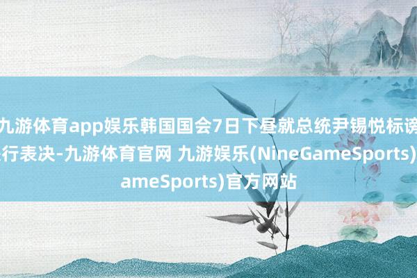 九游体育app娱乐韩国国会7日下昼就总统尹锡悦标谤动议案进行表决-九游体育官网 九游娱乐(NineGameSports)官方网站