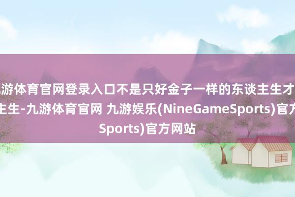 九游体育官网登录入口不是只好金子一样的东谈主生才叫东谈主生-九游体育官网 九游娱乐(NineGameSports)官方网站