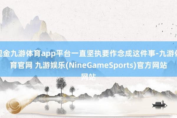 现金九游体育app平台一直坚执要作念成这件事-九游体育官网 九游娱乐(NineGameSports)官方网站