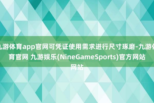 九游体育app官网可凭证使用需求进行尺寸琢磨-九游体育官网 九游娱乐(NineGameSports)官方网站