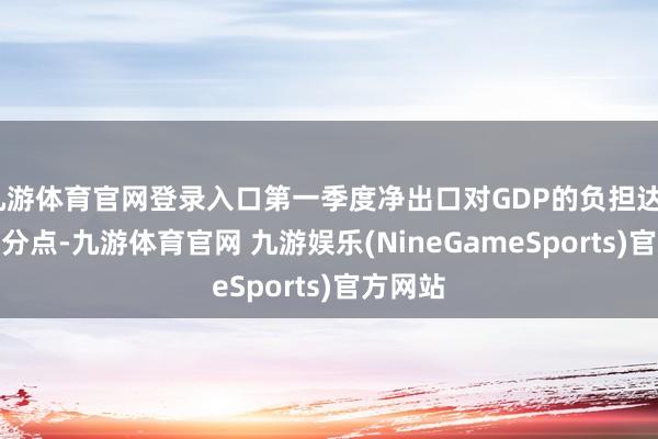 九游体育官网登录入口第一季度净出口对GDP的负担达4.9个百分点-九游体育官网 九游娱乐(NineGameSports)官方网站