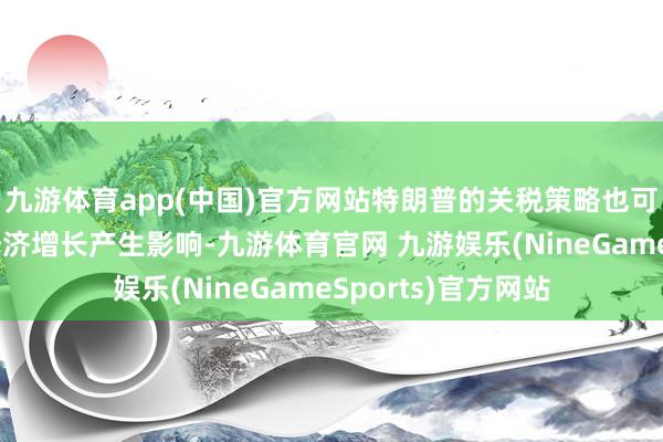 九游体育app(中国)官方网站特朗普的关税策略也可能对人人交易和经济增长产生影响-九游体育官网 九游娱乐(NineGameSports)官方网站