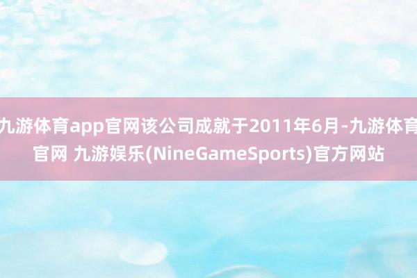九游体育app官网该公司成就于2011年6月-九游体育官网 九游娱乐(NineGameSports)官方网站