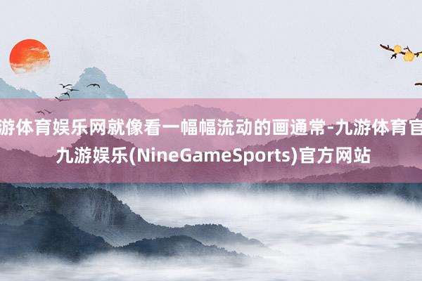 九游体育娱乐网就像看一幅幅流动的画通常-九游体育官网 九游娱乐(NineGameSports)官方网站