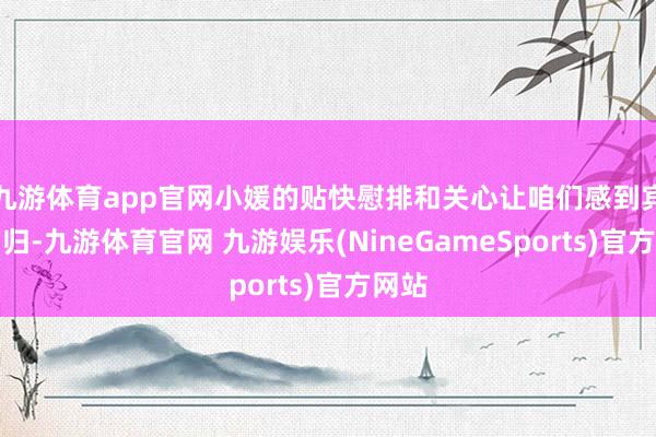 九游体育app官网小媛的贴快慰排和关心让咱们感到宾至如归-九游体育官网 九游娱乐(NineGameSports)官方网站