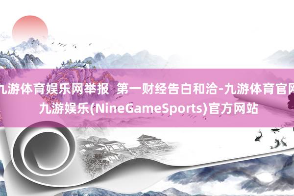 九游体育娱乐网举报  第一财经告白和洽-九游体育官网 九游娱乐(NineGameSports)官方网站