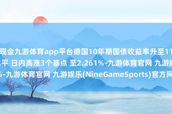 现金九游体育app平台德国10年期国债收益率升至11月22日以来的最高水平 日内高涨3个基点 至2.261%-九游体育官网 九游娱乐(NineGameSports)官方网站