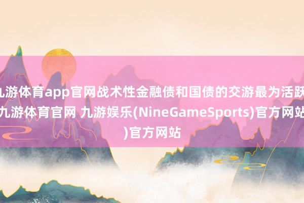 九游体育app官网战术性金融债和国债的交游最为活跃-九游体育官网 九游娱乐(NineGameSports)官方网站