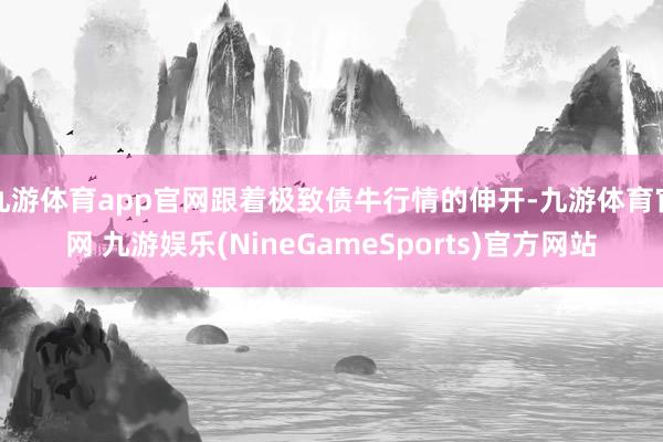 九游体育app官网跟着极致债牛行情的伸开-九游体育官网 九游娱乐(NineGameSports)官方网站
