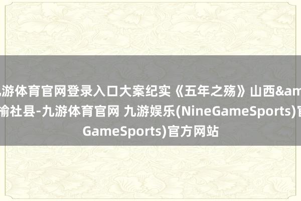 九游体育官网登录入口大案纪实《五年之殇》山西&#183;榆社县-九游体育官网 九游娱乐(NineGameSports)官方网站