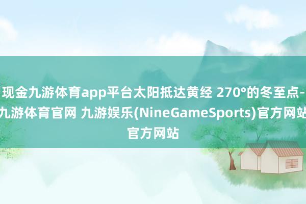 现金九游体育app平台太阳抵达黄经 270°的冬至点-九游体育官网 九游娱乐(NineGameSports)官方网站