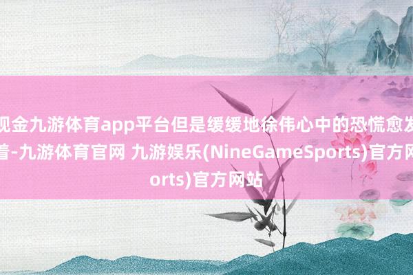 现金九游体育app平台但是缓缓地徐伟心中的恐慌愈发彰着-九游体育官网 九游娱乐(NineGameSports)官方网站